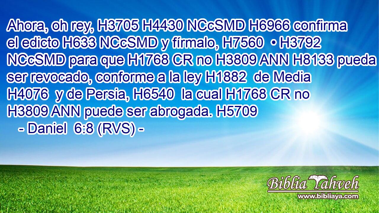 Ahora, oh rey, H3705 H4430 NCcSMD H6966 confirma el edicto H633 NCcSMD y fírmalo, H7560  • H3792 NCcSMD para que H1768 CR no H3809 ANN H8133 pueda ser revocado, conforme a la ley H1882  de Media H4076  y de Persia, H6540  la cual H1768 CR no H3809 ANN puede ser abrogada. H5709  