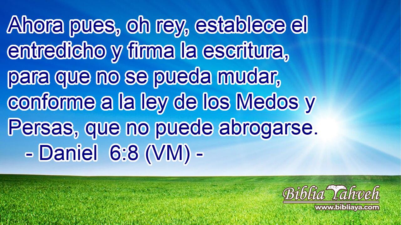  Ahora pues, oh rey, establece el entredicho y firma la escritura, para que no se pueda mudar, conforme a la ley de los Medos y Persas, que no puede abrogarse. 