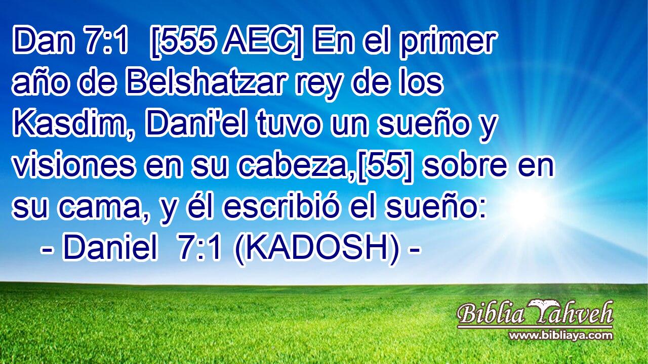  [555 AEC] En el primer año de Belshatzar rey de los Kasdim, Dani'el tuvo un sueño y visiones en su cabeza,[55] sobre en su cama, y él escribió el sueño: 