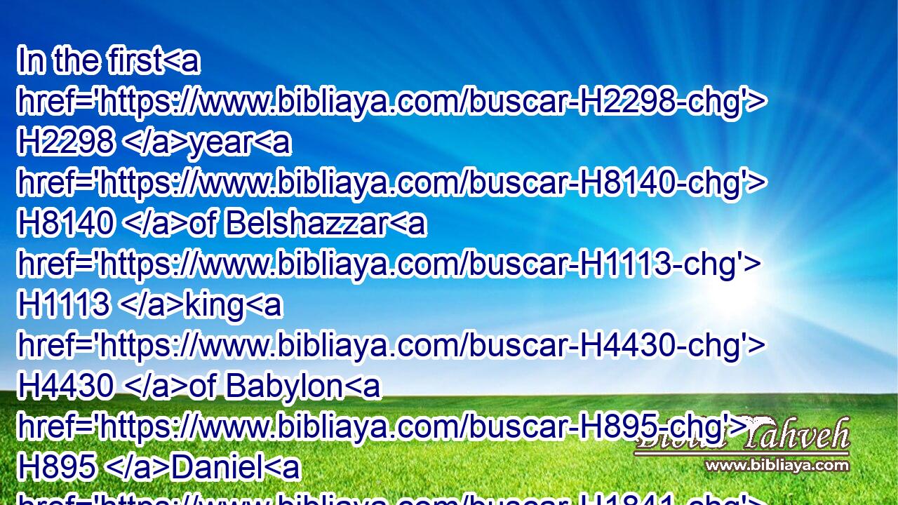 In the first H2298 year H8140 of Belshazzar H1113 king H4430 of Babylon H895 Daniel H1841 had H2370 a dream H2493 and visions H2376 of his head H7217 upon H5922 his bed: H4903 then H116 he wrote H3790 the dream, H2493 and told H560 the sum H7217 of the matters.H4406