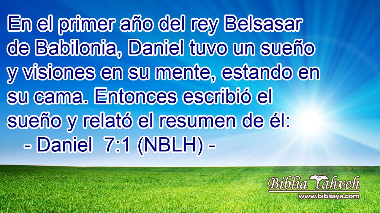  En el primer año del rey Belsasar de Babilonia, Daniel tuvo un sueño y visiones en su mente, estando en su cama. Entonces escribió el sueño y relató el resumen de él: 