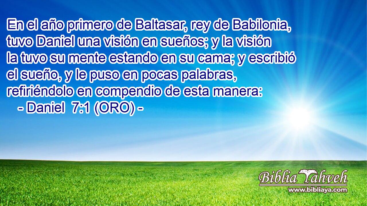  En el año primero de Baltasar, rey de Babilonia, tuvo Daniel una visión en sueños; y la visión la tuvo su mente estando en su cama; y escribió el sueño, y le puso en pocas palabras, refiriéndolo en compendio de esta manera: 