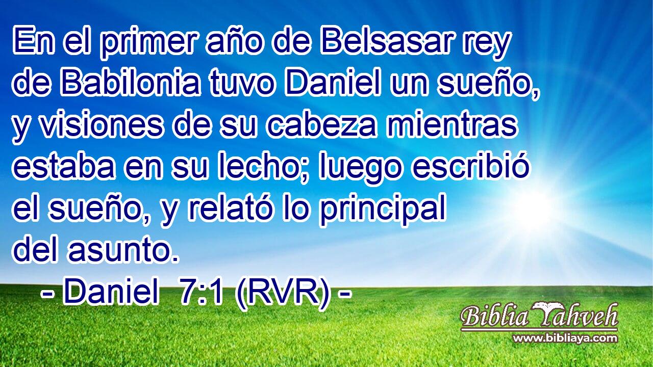 En el primer año de Belsasar rey de Babilonia tuvo Daniel un sueño, y visiones de su cabeza mientras estaba en su lecho; luego escribió el sueño, y relató lo principal del asunto.