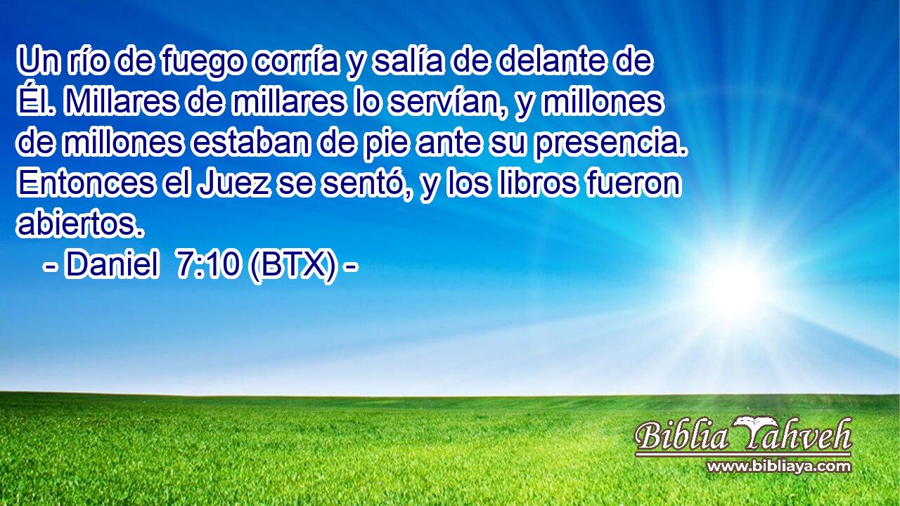 Un río de fuego corría y salía de delante de Él. Millares de millares lo servían, y millones de millones estaban de pie ante su presencia. Entonces el Juez se sentó, y los libros fueron abiertos.