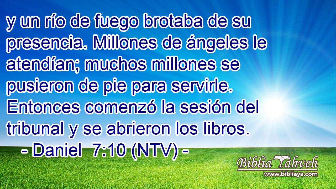 y un río de fuego brotaba de su presencia. Millones de ángeles le atendían; muchos millones se pusieron de pie para servirle. Entonces comenzó la sesión del tribunal y se abrieron los libros.