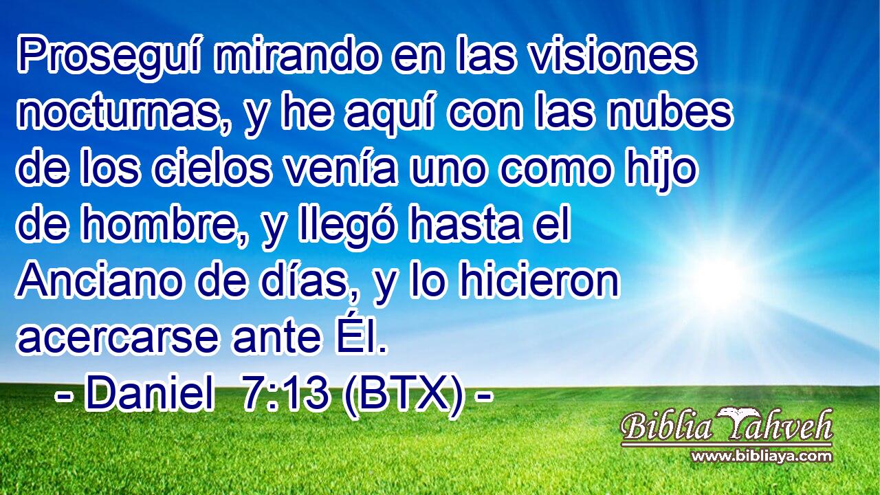 Proseguí mirando en las visiones nocturnas, y he aquí con las nubes de los cielos venía uno como hijo de hombre, y llegó hasta el Anciano de días, y lo hicieron acercarse ante Él.