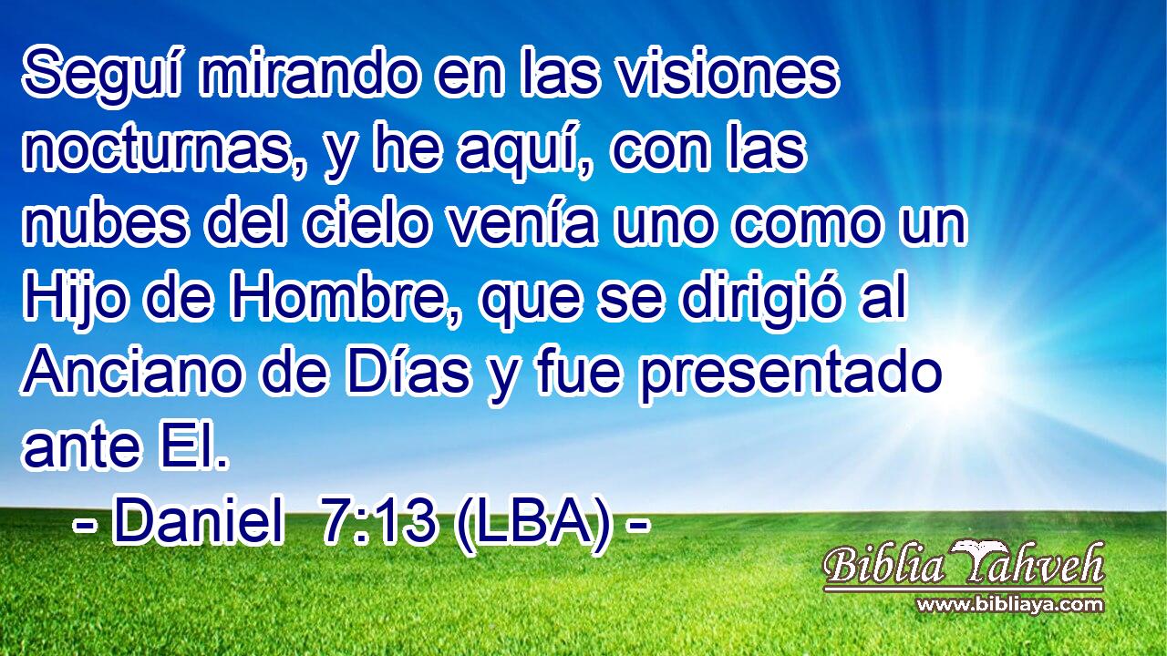 Seguí mirando en las visiones nocturnas, y he aquí, con las nubes del cielo venía uno como un Hijo de Hombre, que se dirigió al Anciano de Días y fue presentado ante El.