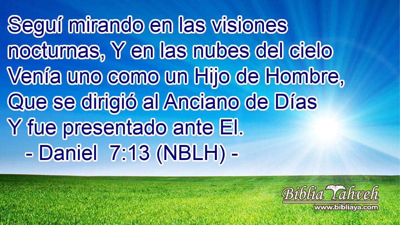  Seguí mirando en las visiones nocturnas, Y en las nubes del cielo Venía uno como un Hijo de Hombre, Que se dirigió al Anciano de Días Y fue presentado ante El. 