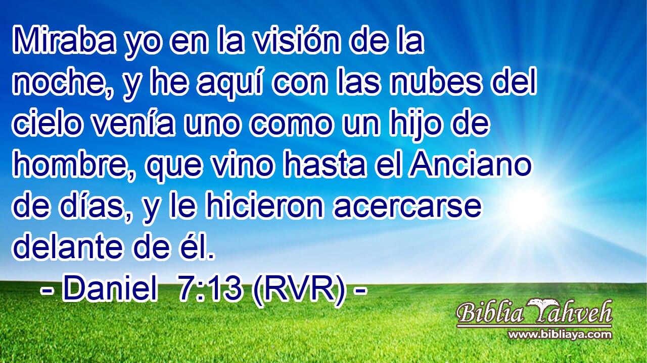 Miraba yo en la visión de la noche, y he aquí con las nubes del cielo venía uno como un hijo de hombre, que vino hasta el Anciano de días, y le hicieron acercarse delante de él.