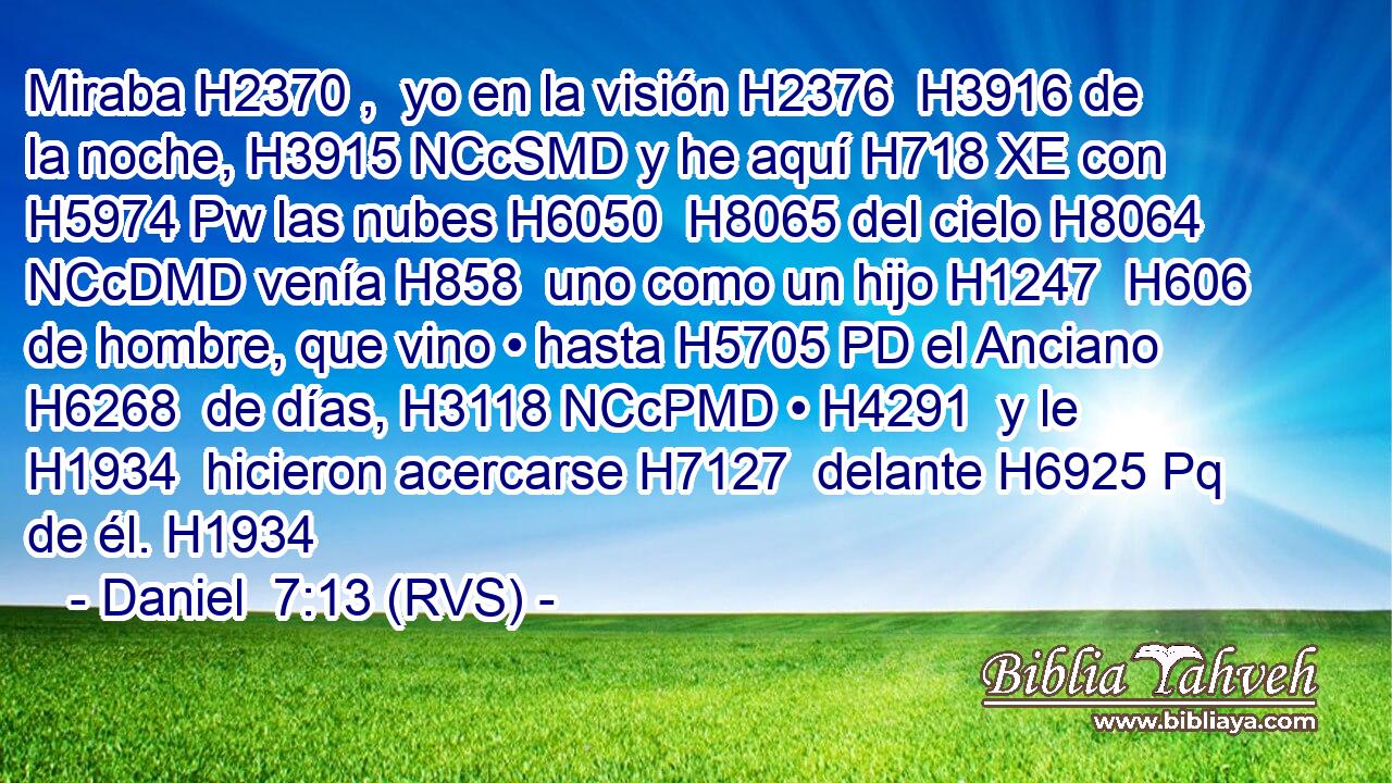 Miraba H2370 ,  yo en la visión H2376  H3916 de la noche, H3915 NCcSMD y he aquí H718 XE con H5974 Pw las nubes H6050  H8065 del cielo H8064 NCcDMD venía H858  uno como un hijo H1247  H606 de hombre, que vino • hasta H5705 PD el Anciano H6268  de días, H3118 NCcPMD • H4291  y le H1934  hicieron acercarse H7127  delante H6925 Pq de él. H1934  