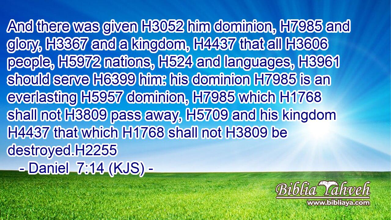 And there was given H3052 him dominion, H7985 and glory, H3367 and a kingdom, H4437 that all H3606 people, H5972 nations, H524 and languages, H3961 should serve H6399 him: his dominion H7985 is an everlasting H5957 dominion, H7985 which H1768 shall not H3809 pass away, H5709 and his kingdom H4437 that which H1768 shall not H3809 be destroyed.H2255