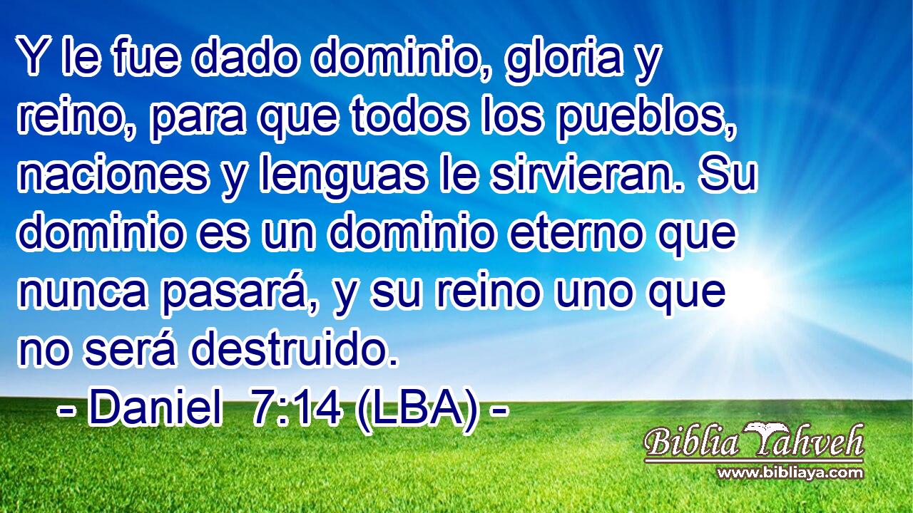 Y le fue dado dominio, gloria y reino, para que todos los pueblos, naciones y lenguas le sirvieran. Su dominio es un dominio eterno que nunca pasará, y su reino uno que no será destruido.