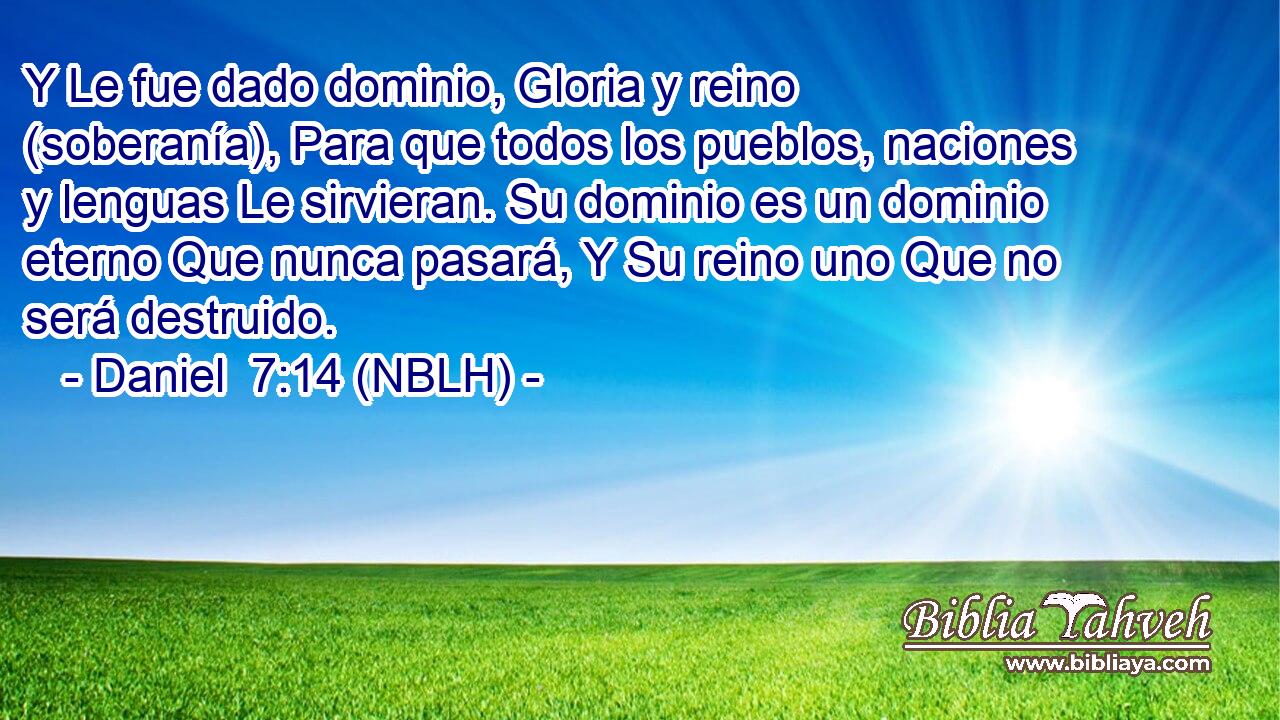  Y Le fue dado dominio, Gloria y reino (soberanía), Para que todos los pueblos, naciones y lenguas Le sirvieran. Su dominio es un dominio eterno Que nunca pasará, Y Su reino uno Que no será destruido. 