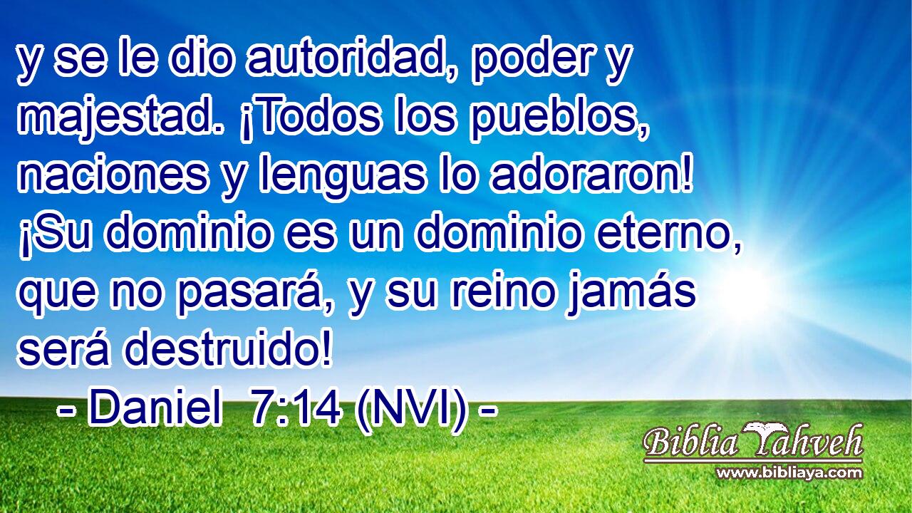  y se le dio autoridad, poder y majestad. ¡Todos los pueblos, naciones y lenguas lo adoraron! ¡Su dominio es un dominio eterno, que no pasará, y su reino jamás será destruido! 