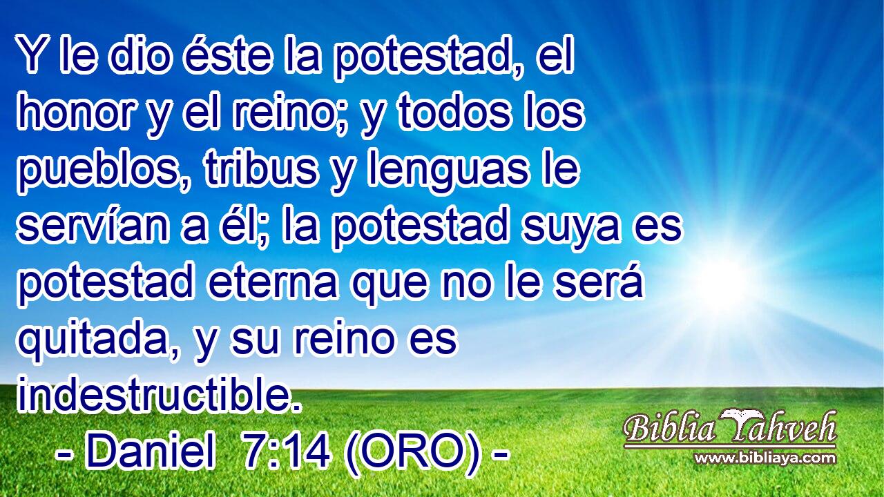  Y le dio éste la potestad, el honor y el reino; y todos los pueblos, tribus y lenguas le servían a él; la potestad suya es potestad eterna que no le será quitada, y su reino es indestructible. 