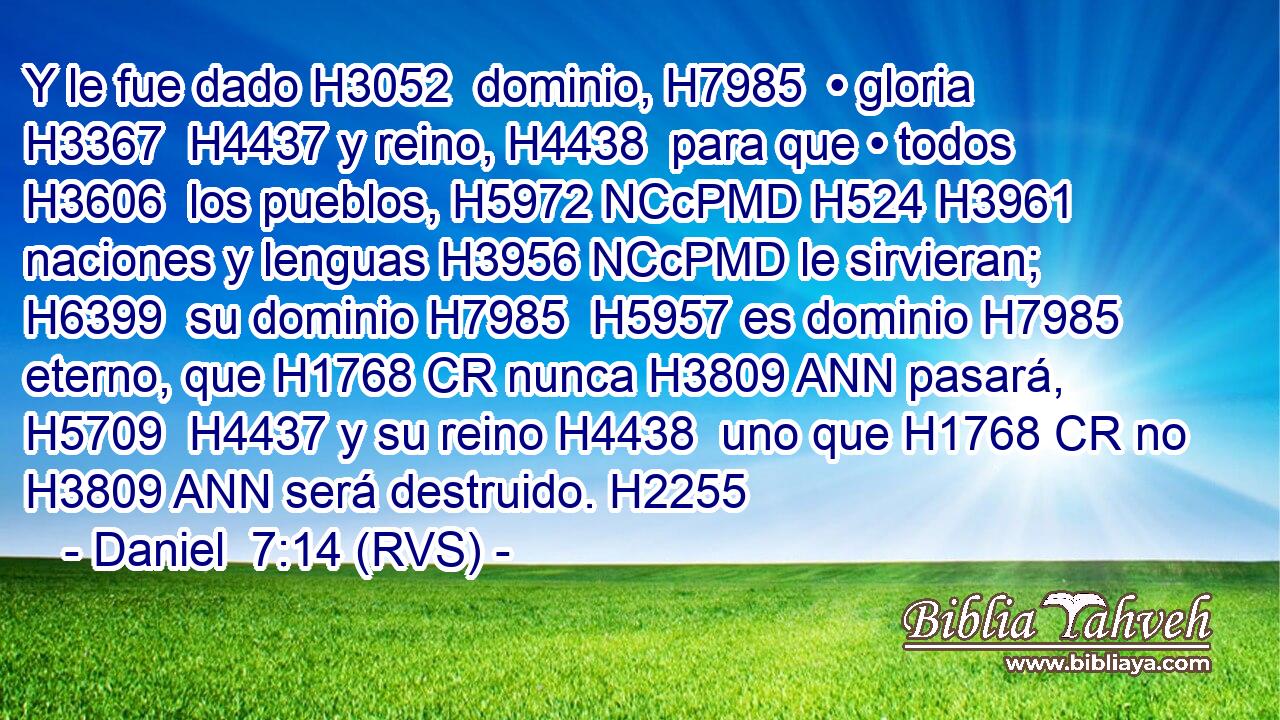 Y le fue dado H3052  dominio, H7985  • gloria H3367  H4437 y reino, H4438  para que • todos H3606  los pueblos, H5972 NCcPMD H524 H3961 naciones y lenguas H3956 NCcPMD le sirvieran; H6399  su dominio H7985  H5957 es dominio H7985  eterno, que H1768 CR nunca H3809 ANN pasará, H5709  H4437 y su reino H4438  uno que H1768 CR no H3809 ANN será destruido. H2255  