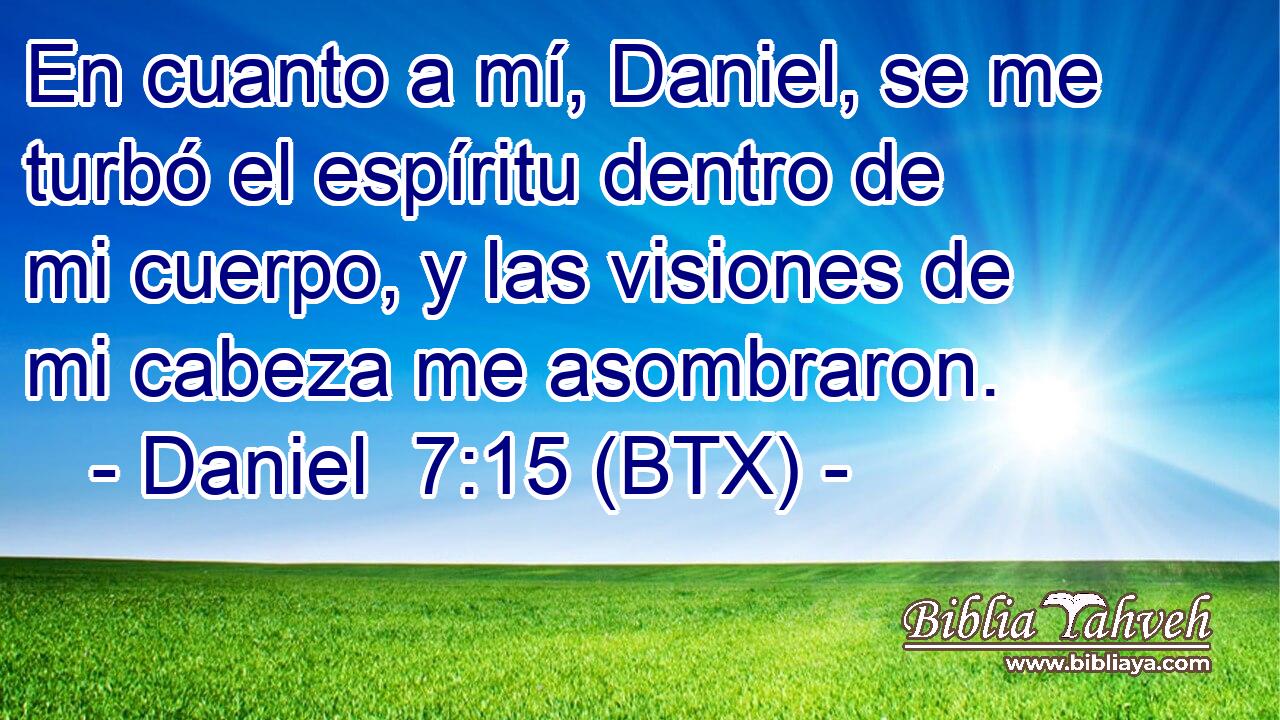 En cuanto a mí, Daniel, se me turbó el espíritu dentro de mi cuerpo, y las visiones de mi cabeza me asombraron.
