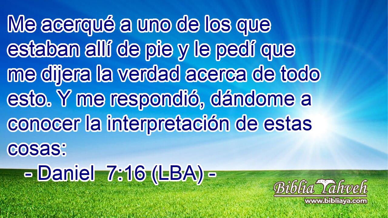 Me acerqué a uno de los que estaban allí de pie y le pedí que me dijera la verdad acerca de todo esto. Y me respondió, dándome a conocer la interpretación de estas cosas: