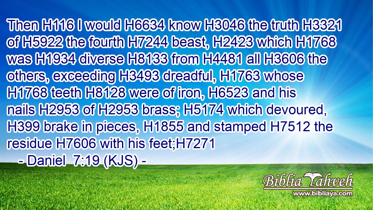 Then H116 I would H6634 know H3046 the truth H3321 of H5922 the fourth H7244 beast, H2423 which H1768 was H1934 diverse H8133 from H4481 all H3606 the others, exceeding H3493 dreadful, H1763 whose H1768 teeth H8128 were of iron, H6523 and his nails H2953 of H2953 brass; H5174 which devoured, H399 brake in pieces, H1855 and stamped H7512 the residue H7606 with his feet;H7271