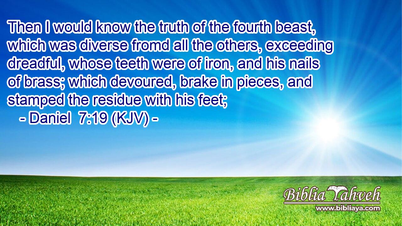 Then I would know the truth of the fourth beast, which was diverse fromd all the others, exceeding dreadful, whose teeth were of iron, and his nails of brass; which devoured, brake in pieces, and stamped the residue with his feet;