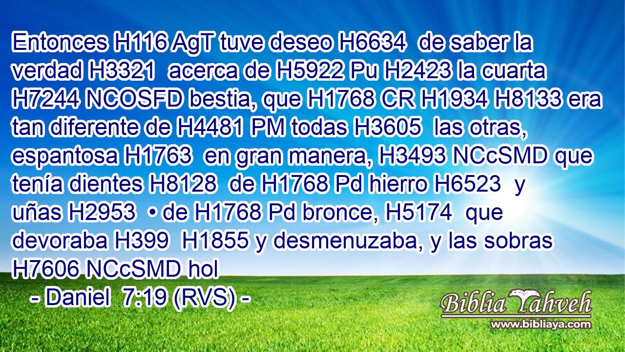 Entonces H116 AgT tuve deseo H6634  de saber la verdad H3321  acerca de H5922 Pu H2423 la cuarta H7244 NCOSFD bestia, que H1768 CR H1934 H8133 era tan diferente de H4481 PM todas H3605  las otras, espantosa H1763  en gran manera, H3493 NCcSMD que tenía dientes H8128  de H1768 Pd hierro H6523  y uñas H2953  • de H1768 Pd bronce, H5174  que devoraba H399  H1855 y desmenuzaba, y las sobras H7606 NCcSMD hol