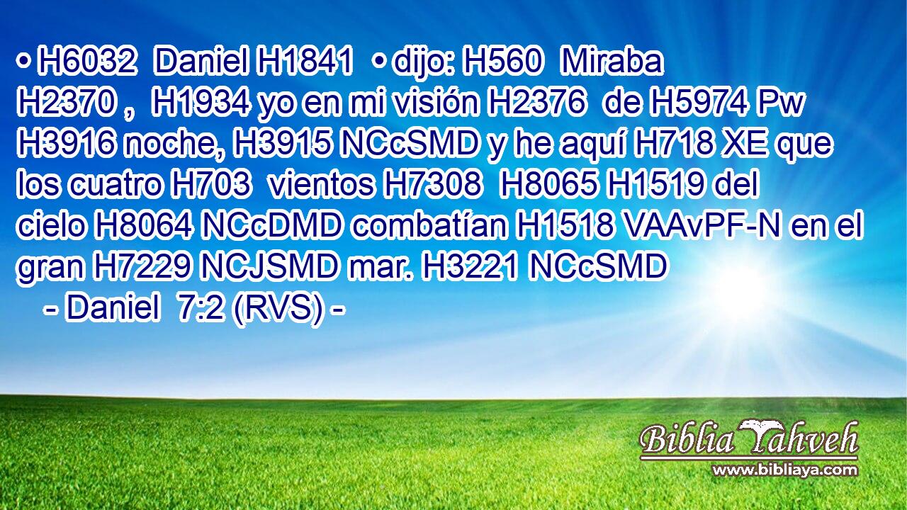 • H6032  Daniel H1841  • dijo: H560  Miraba H2370 ,  H1934 yo en mi visión H2376  de H5974 Pw H3916 noche, H3915 NCcSMD y he aquí H718 XE que los cuatro H703  vientos H7308  H8065 H1519 del cielo H8064 NCcDMD combatían H1518 VAAvPF-N en el gran H7229 NCJSMD mar. H3221 NCcSMD 