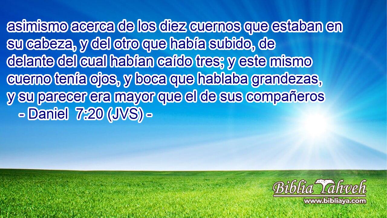 asimismo acerca de los diez cuernos que estaban en su cabeza, y del otro que había subido, de delante del cual habían caído tres; y este mismo cuerno tenía ojos, y boca que hablaba grandezas, y su parecer era mayor que el de sus compañeros