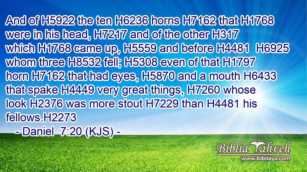 And of H5922 the ten H6236 horns H7162 that H1768 were in his head, H7217 and of the other H317 which H1768 came up, H5559 and before H4481  H6925 whom three H8532 fell; H5308 even of that H1797 horn H7162 that had eyes, H5870 and a mouth H6433 that spake H4449 very great things, H7260 whose look H2376 was more stout H7229 than H4481 his fellows.H2273