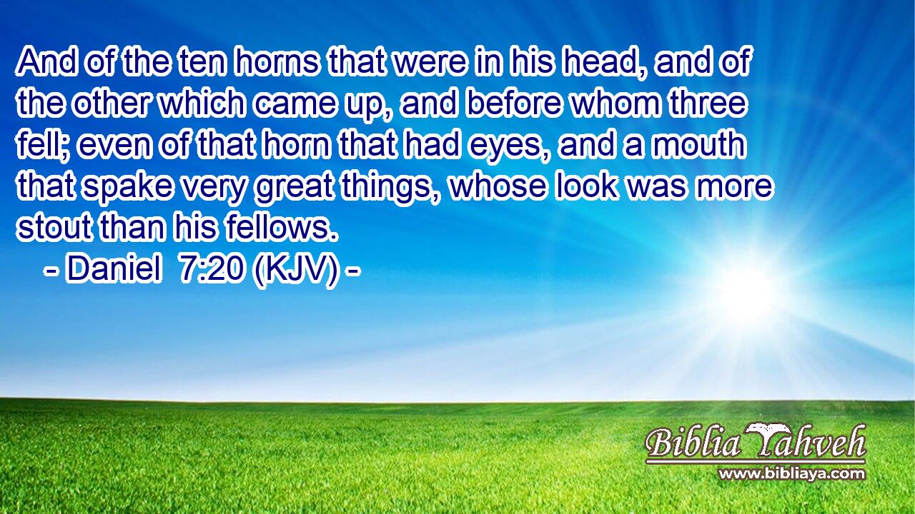And of the ten horns that were in his head, and of the other which came up, and before whom three fell; even of that horn that had eyes, and a mouth that spake very great things, whose look was more stout than his fellows.