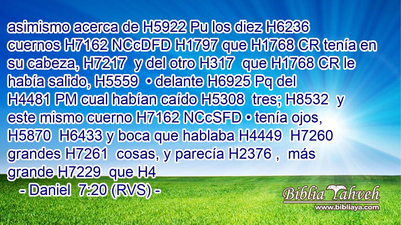 asimismo acerca de H5922 Pu los diez H6236  cuernos H7162 NCcDFD H1797 que H1768 CR tenía en su cabeza, H7217  y del otro H317  que H1768 CR le había salido, H5559  • delante H6925 Pq del H4481 PM cual habían caído H5308  tres; H8532  y este mismo cuerno H7162 NCcSFD • tenía ojos, H5870  H6433 y boca que hablaba H4449  H7260 grandes H7261  cosas, y parecía H2376 ,  más grande H7229  que H4