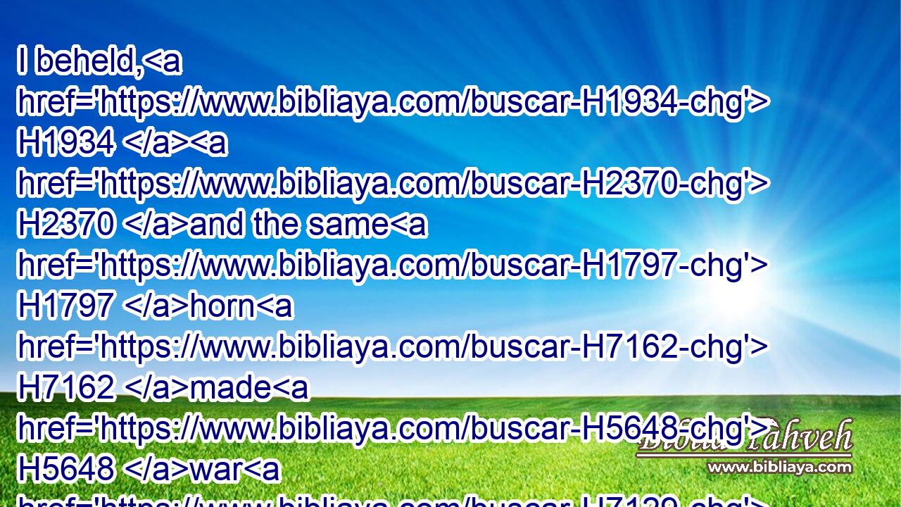 I beheld, H1934  H2370 and the same H1797 horn H7162 made H5648 war H7129 with H5974 the saints, H6922 and prevailed H3202 against them;