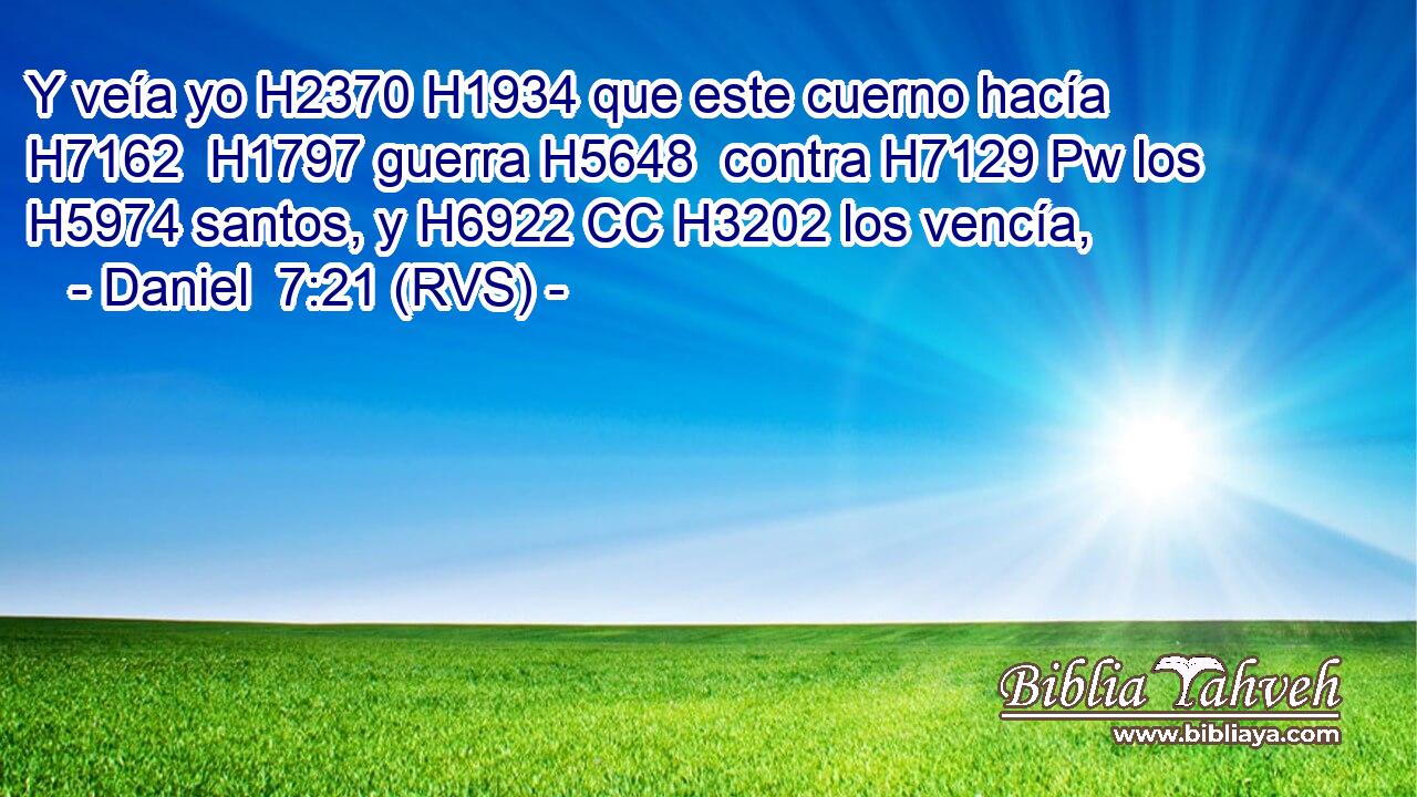 Y veía yo H2370 H1934 que este cuerno hacía H7162  H1797 guerra H5648  contra H7129 Pw los H5974 santos, y H6922 CC H3202 los vencía, 
