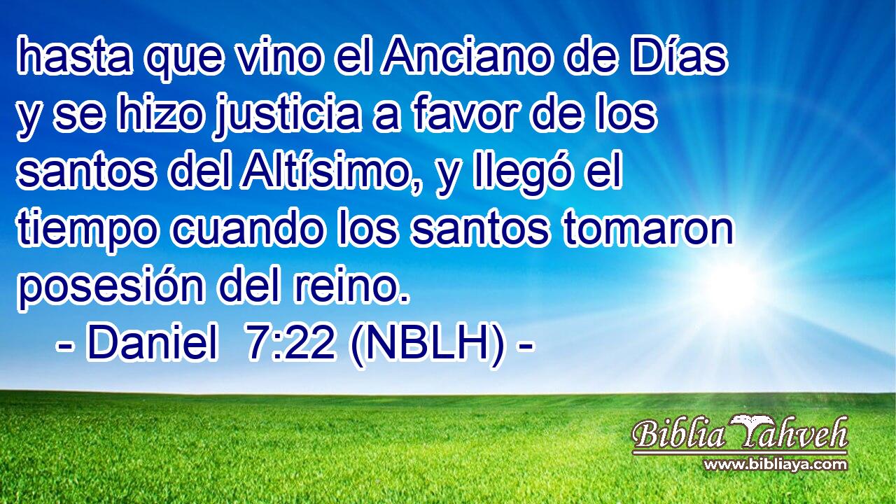  hasta que vino el Anciano de Días y se hizo justicia a favor de los santos del Altísimo, y llegó el tiempo cuando los santos tomaron posesión del reino. 