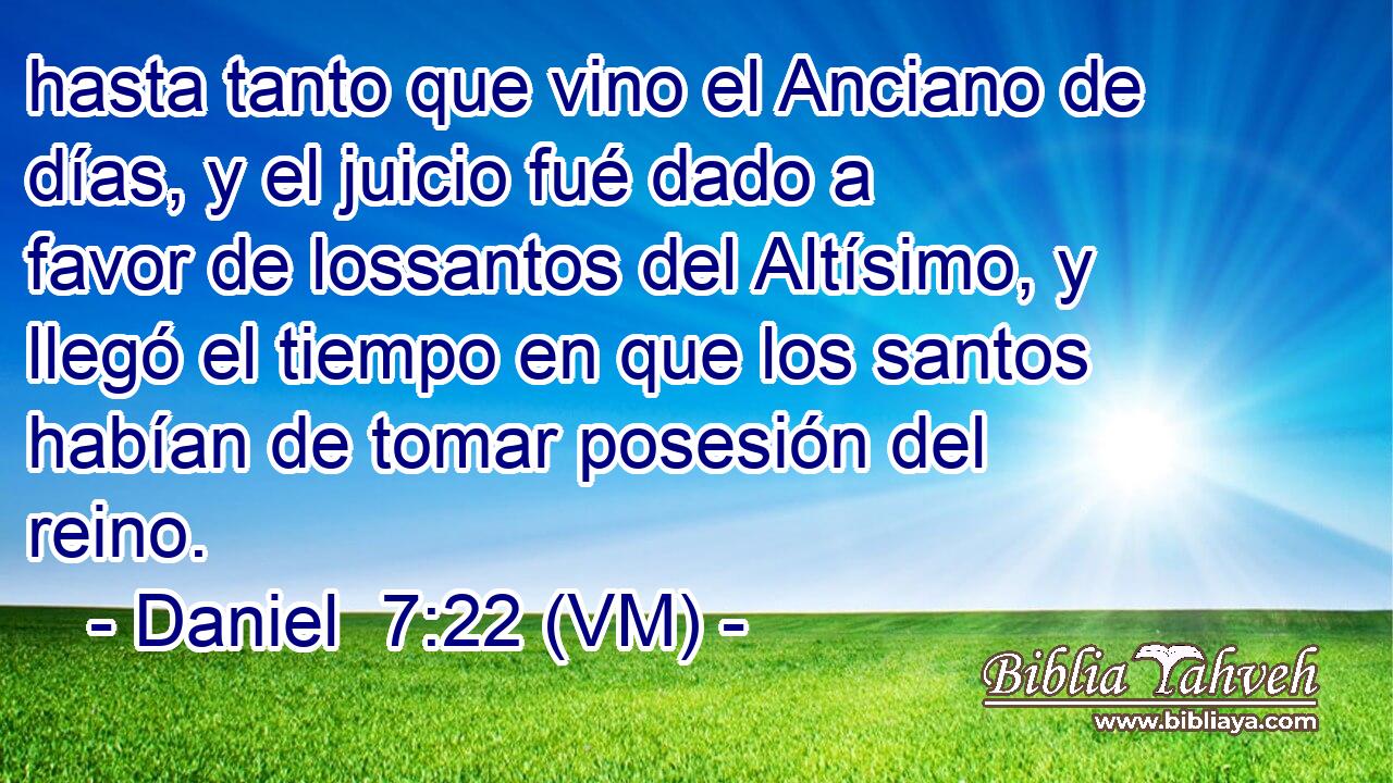  hasta tanto que vino el Anciano de días, y el juicio fué dado a favor de lossantos del Altísimo, y llegó el tiempo en que los santos habían de tomar posesión del reino. 
