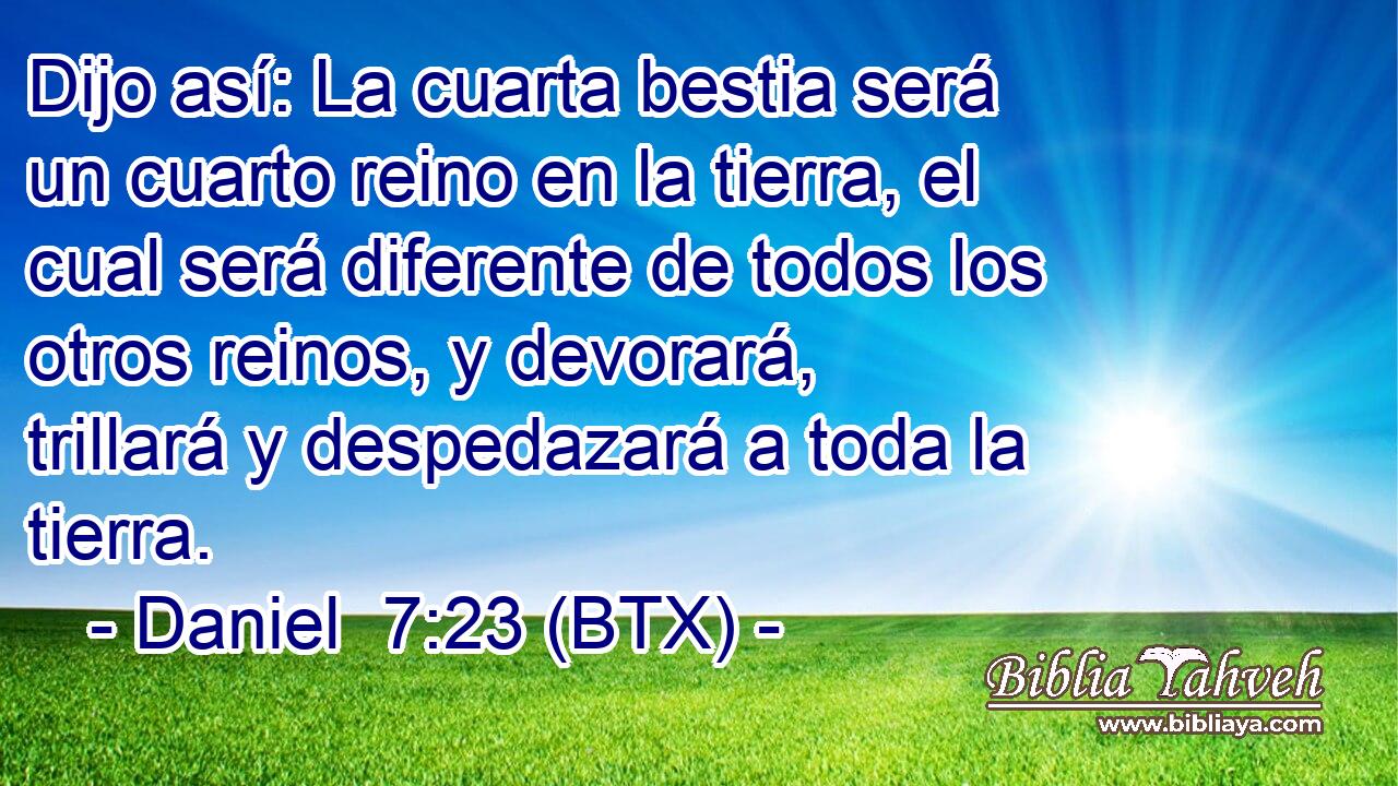 Dijo así: La cuarta bestia será un cuarto reino en la tierra, el cual será diferente de todos los otros reinos, y devorará, trillará y despedazará a toda la tierra.
