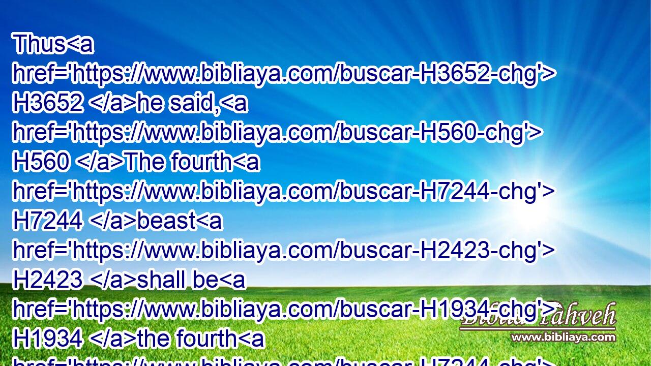 Thus H3652 he said, H560 The fourth H7244 beast H2423 shall be H1934 the fourth H7244 kingdom H4437 upon earth, H772 which H1768 shall be diverse H8133 from H4481 all H3606 kingdoms, H4437 and shall devour H399 the whole H3606 earth, H772 and shall tread it down, H1759 and break it in pieces.H1855