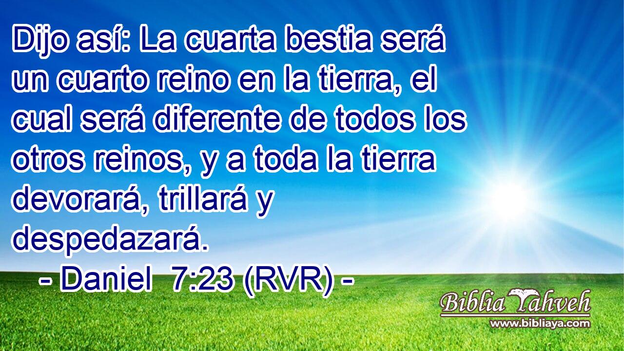 Dijo así: La cuarta bestia será un cuarto reino en la tierra, el cual será diferente de todos los otros reinos, y a toda la tierra devorará, trillará y despedazará.