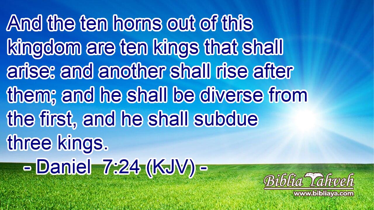 And the ten horns out of this kingdom are ten kings that shall arise: and another shall rise after them; and he shall be diverse from the first, and he shall subdue three kings.