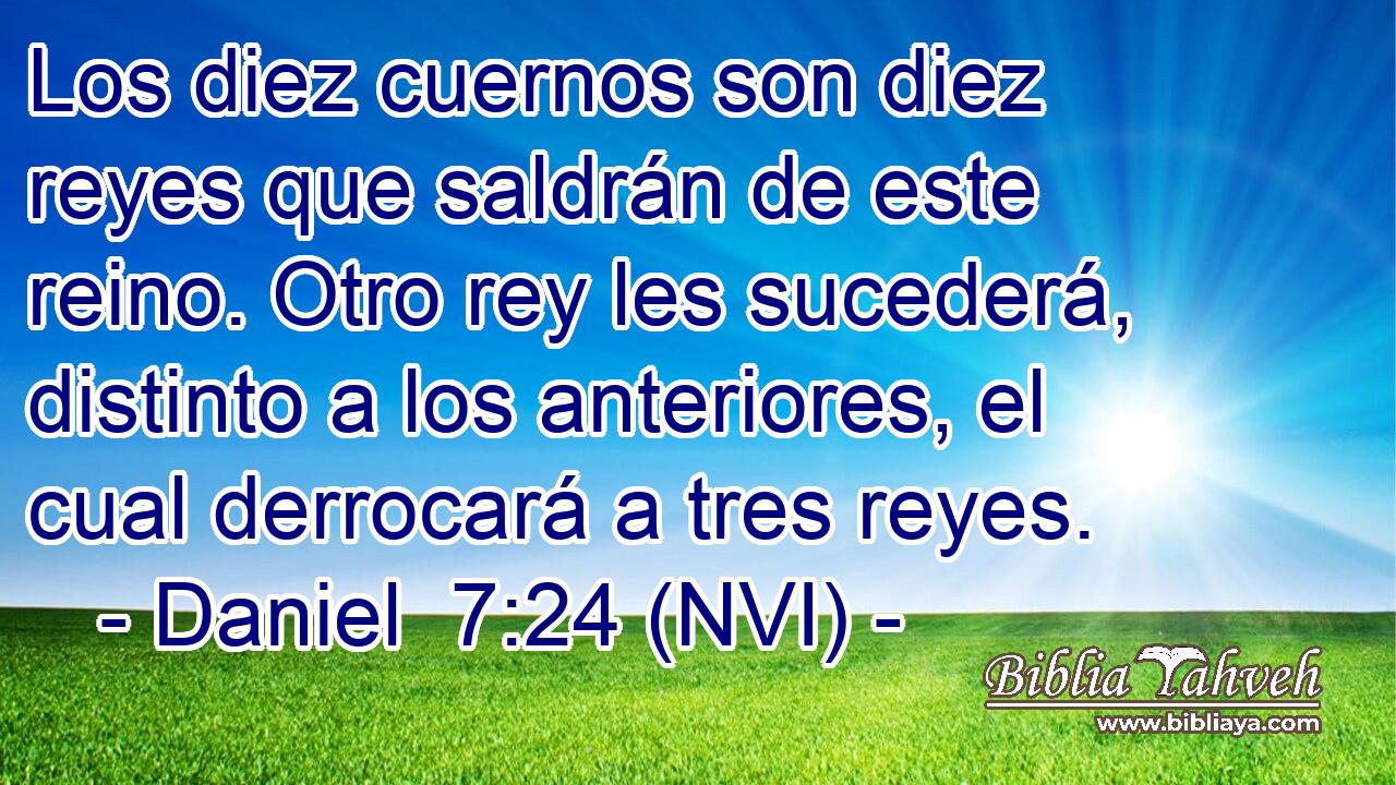  Los diez cuernos son diez reyes que saldrán de este reino. Otro rey les sucederá, distinto a los anteriores, el cual derrocará a tres reyes. 