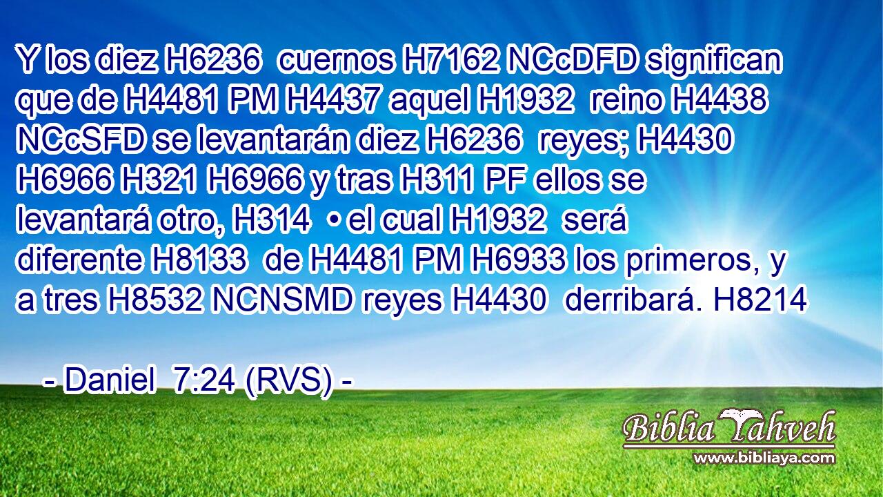 Y los diez H6236  cuernos H7162 NCcDFD significan que de H4481 PM H4437 aquel H1932  reino H4438 NCcSFD se levantarán diez H6236  reyes; H4430  H6966 H321 H6966 y tras H311 PF ellos se levantará otro, H314  • el cual H1932  será diferente H8133  de H4481 PM H6933 los primeros, y a tres H8532 NCNSMD reyes H4430  derribará. H8214  