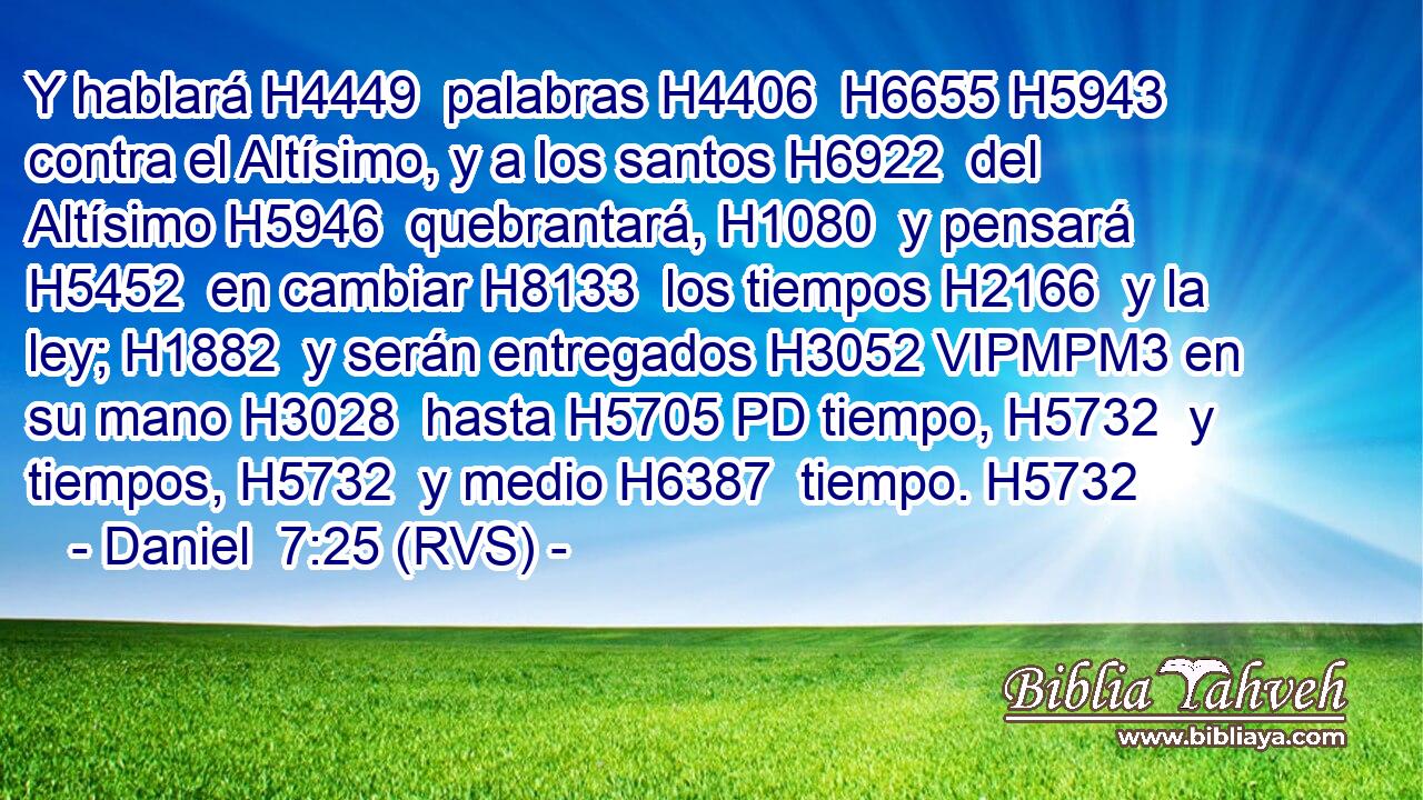 Y hablará H4449  palabras H4406  H6655 H5943 contra el Altísimo, y a los santos H6922  del Altísimo H5946  quebrantará, H1080  y pensará H5452  en cambiar H8133  los tiempos H2166  y la ley; H1882  y serán entregados H3052 VIPMPM3 en su mano H3028  hasta H5705 PD tiempo, H5732  y tiempos, H5732  y medio H6387  tiempo. H5732  