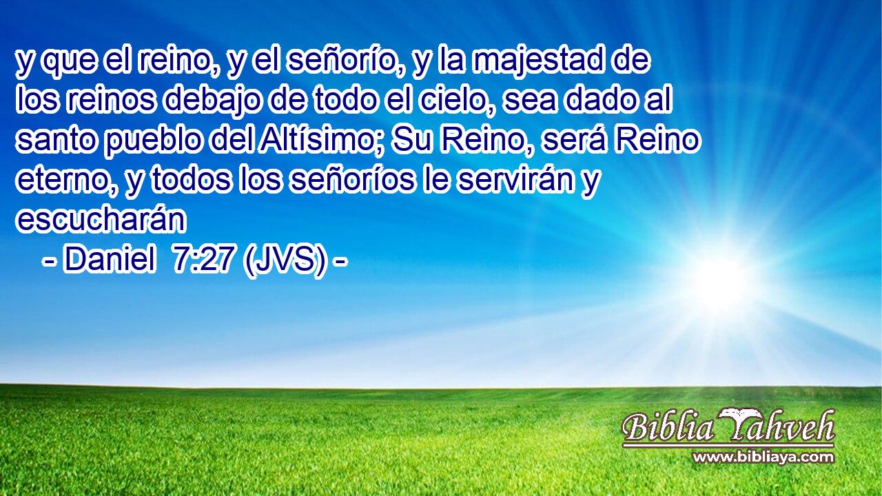 y que el reino, y el señorío, y la majestad de los reinos debajo de todo el cielo, sea dado al santo pueblo del Altísimo; Su Reino, será Reino eterno, y todos los señoríos le servirán y escucharán