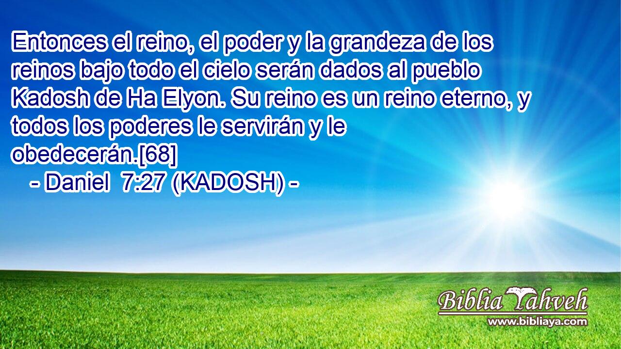  Entonces el reino, el poder y la grandeza de los reinos bajo todo el cielo serán dados al pueblo Kadosh de Ha Elyon. Su reino es un reino eterno, y todos los poderes le servirán y le obedecerán.[68] 