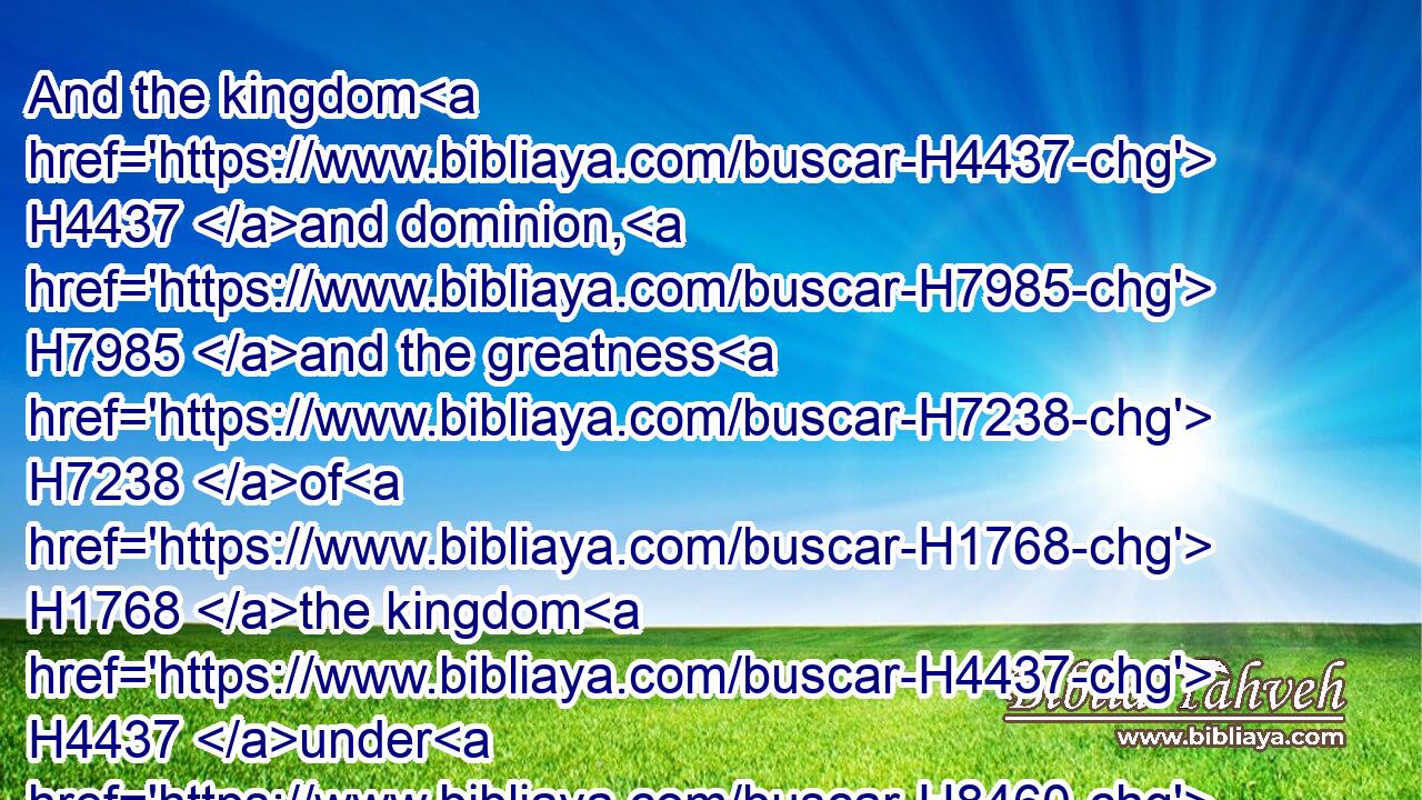 And the kingdom H4437 and dominion, H7985 and the greatness H7238 of H1768 the kingdom H4437 under H8460 the whole H3606 heaven, H8065 shall be given H3052 to the people H5972 of the saints H6922 of the most High, H5946 whose kingdom H4437 is an everlasting H5957 kingdom, H4437 and all H3606 dominions H7985 shall serve H6399 and obey H8086 him.