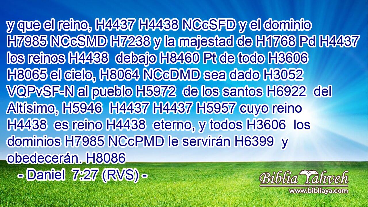 y que el reino, H4437 H4438 NCcSFD y el dominio H7985 NCcSMD H7238 y la majestad de H1768 Pd H4437 los reinos H4438  debajo H8460 Pt de todo H3606  H8065 el cielo, H8064 NCcDMD sea dado H3052 VQPvSF-N al pueblo H5972  de los santos H6922  del Altísimo, H5946  H4437 H4437 H5957 cuyo reino H4438  es reino H4438  eterno, y todos H3606  los dominios H7985 NCcPMD le servirán H6399  y obedecerán. H8086  