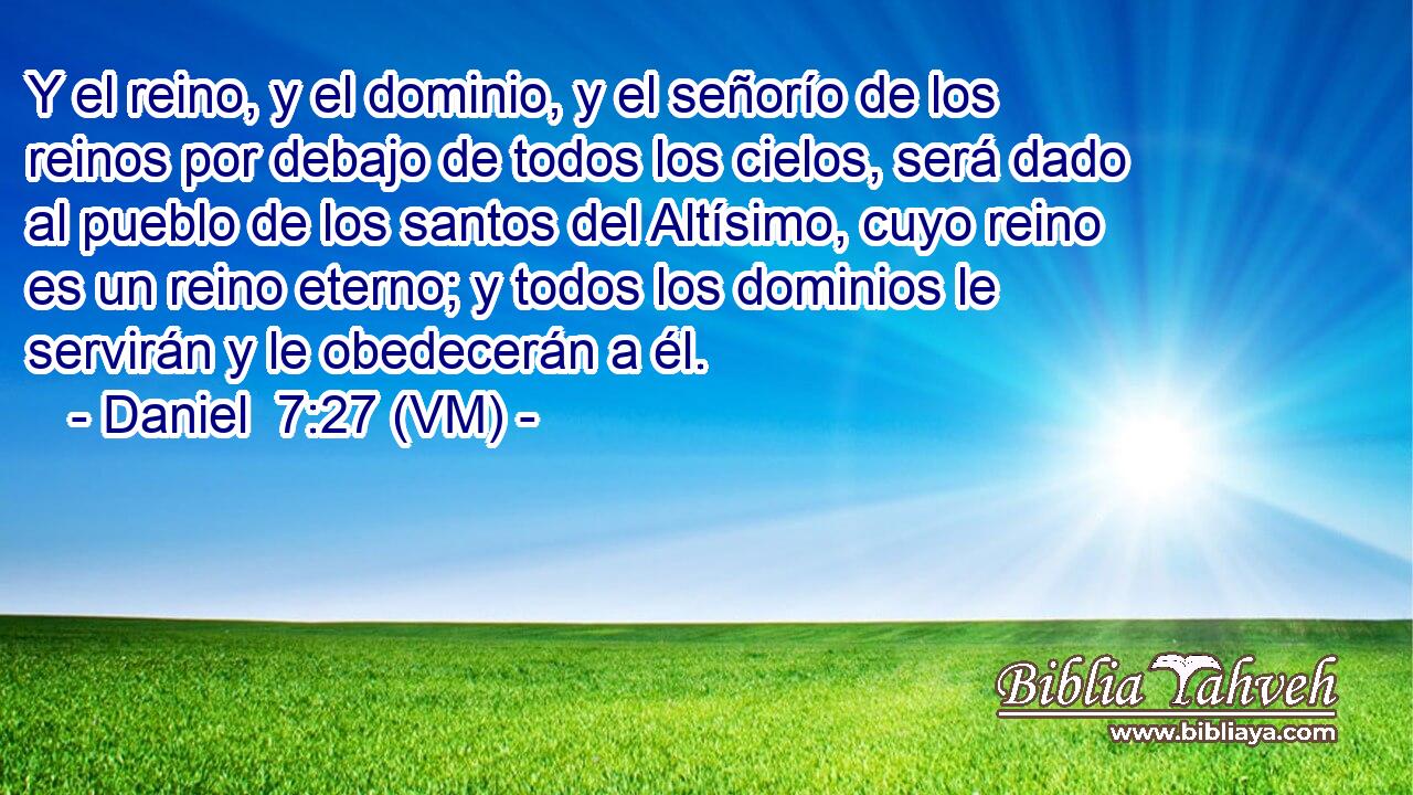  Y el reino, y el dominio, y el señorío de los reinos por debajo de todos los cielos, será dado al pueblo de los santos del Altísimo, cuyo reino es un reino eterno; y todos los dominios le servirán y le obedecerán a él. 