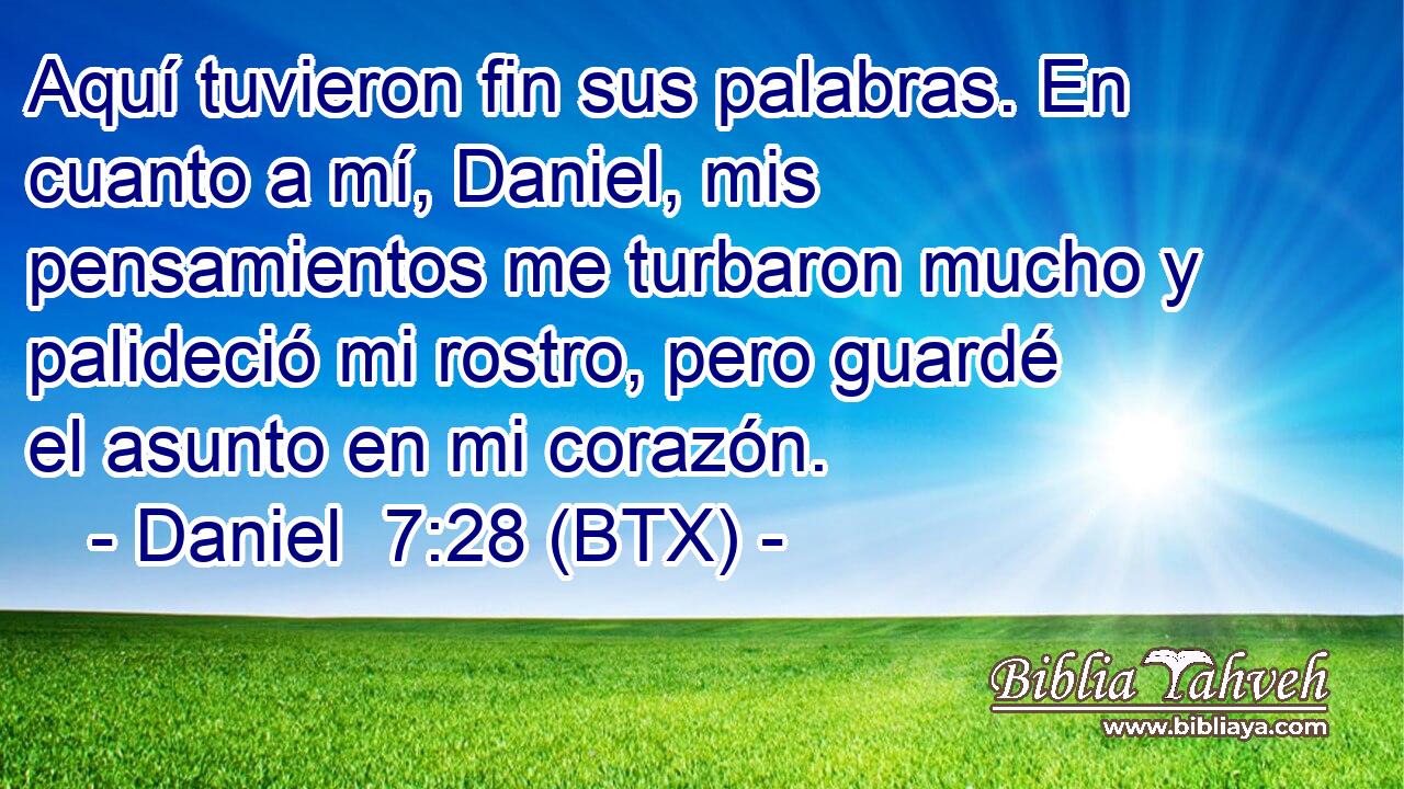 Aquí tuvieron fin sus palabras. En cuanto a mí, Daniel, mis pensamientos me turbaron mucho y palideció mi rostro, pero guardé el asunto en mi corazón.