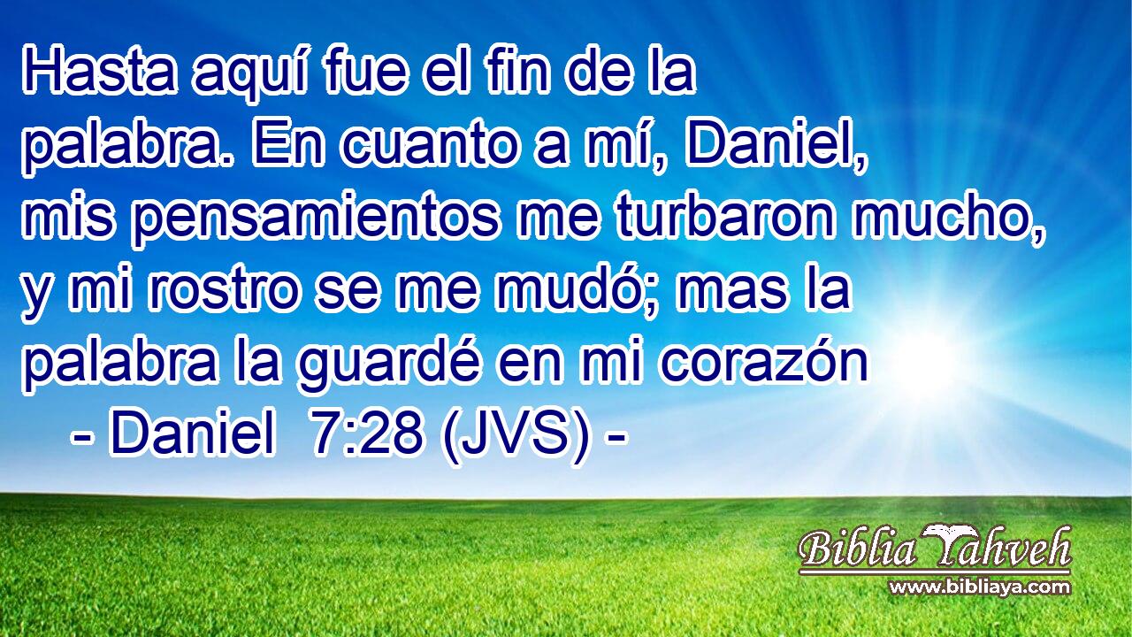 Hasta aquí fue el fin de la palabra. En cuanto a mí, Daniel, mis pensamientos me turbaron mucho, y mi rostro se me mudó; mas la palabra la guardé en mi corazón