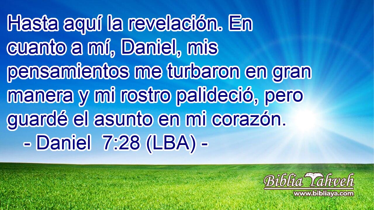 Hasta aquí la revelación. En cuanto a mí, Daniel, mis pensamientos me turbaron en gran manera y mi rostro palideció, pero guardé el asunto en mi corazón.