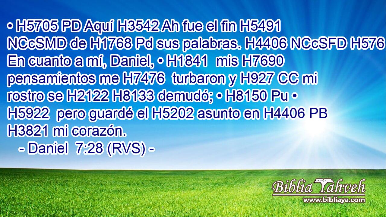 • H5705 PD Aquí H3542 Ah fue el fin H5491 NCcSMD de H1768 Pd sus palabras. H4406 NCcSFD H576 En cuanto a mí, Daniel, • H1841  mis H7690  pensamientos me H7476  turbaron y H927 CC mi rostro se H2122 H8133 demudó; • H8150 Pu • H5922  pero guardé el H5202 asunto en H4406 PB H3821 mi corazón. 